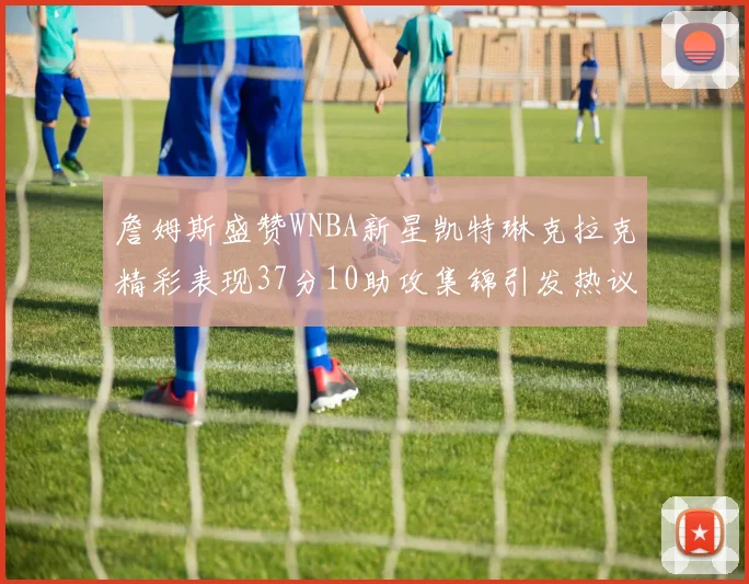 詹姆斯盛赞WNBA新星凯特琳克拉克精彩表现37分10助攻集锦引发热议
