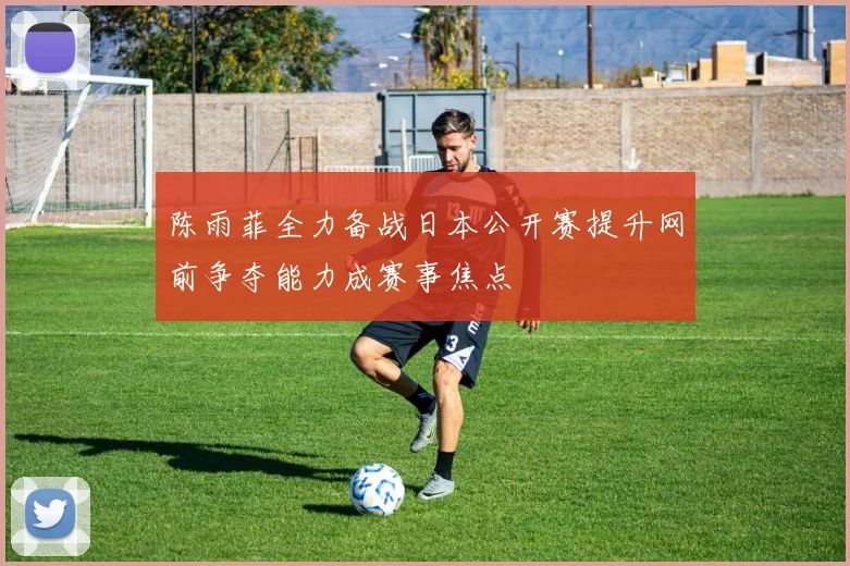 陈雨菲全力备战日本公开赛提升网前争夺能力成赛事焦点