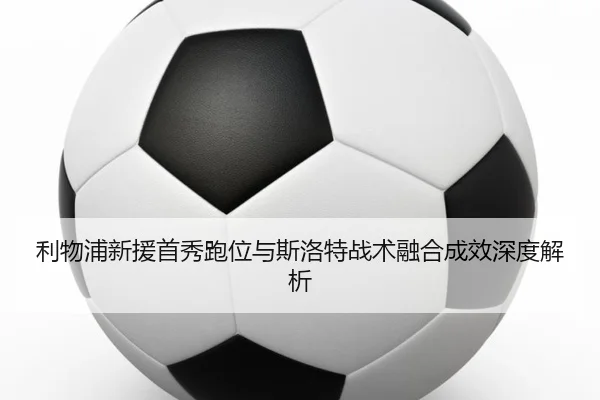 利物浦新援首秀跑位与斯洛特战术融合成效深度解析 | JIUZHOU.COM