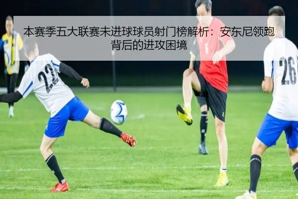本赛季五大联赛未进球球员射门榜解析：安东尼领跑背后的进攻困境 | JIUZHOU.COM