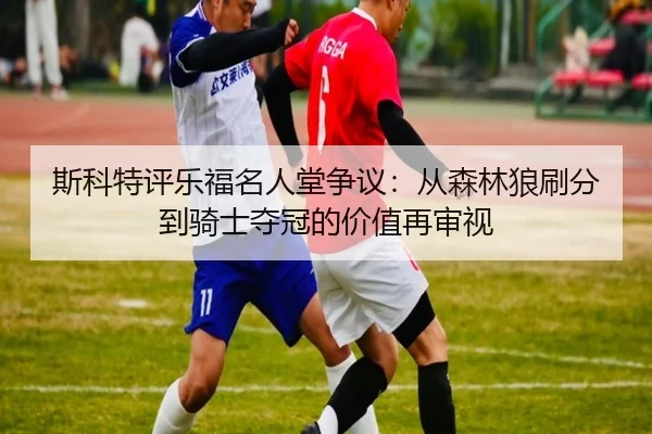 斯科特评乐福名人堂争议：从森林狼刷分到骑士夺冠的价值再审视 - JIUZHOU.COM