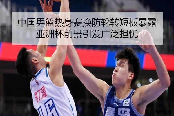 中国男篮热身赛换防轮转短板暴露 亚洲杯前景引发广泛担忧 - JIUZHOU.COM